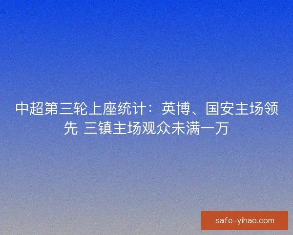 中超第三轮上座统计：英博、国安主场领先 三镇主场观众未满一万
